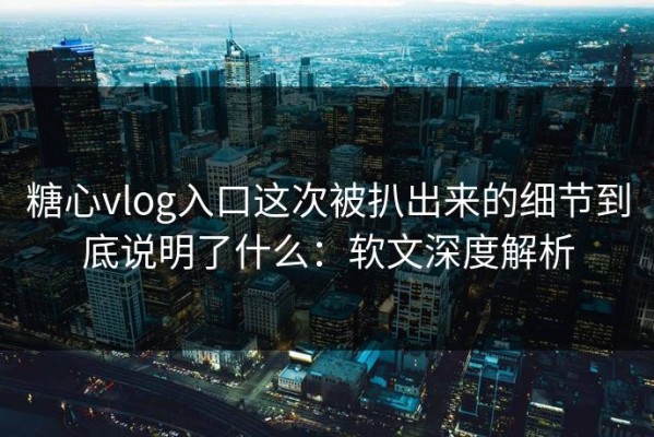 糖心vlog入口这次被扒出来的细节到底说明了什么：软文深度解析