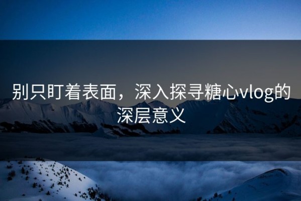 别只盯着表面，深入探寻糖心vlog的深层意义