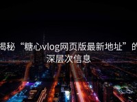 揭秘“糖心vlog网页版最新地址”的深层次信息
