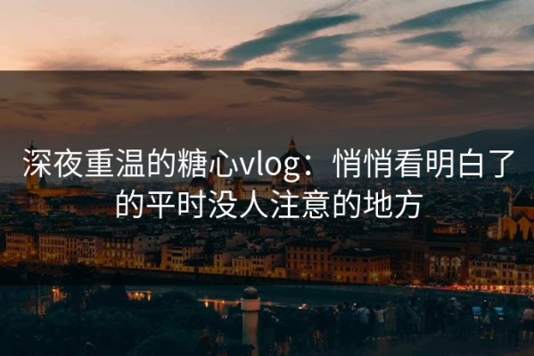 深夜重温的糖心vlog：悄悄看明白了的平时没人注意的地方