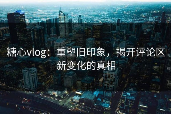 糖心vlog：重塑旧印象，揭开评论区新变化的真相