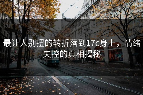 最让人别扭的转折落到17c身上，情绪失控的真相揭秘