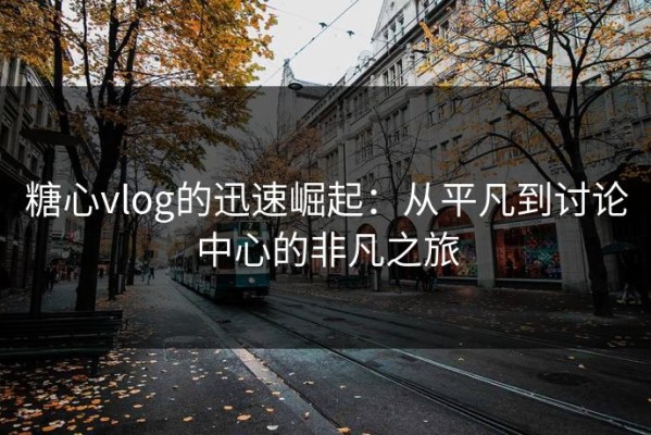 糖心vlog的迅速崛起：从平凡到讨论中心的非凡之旅