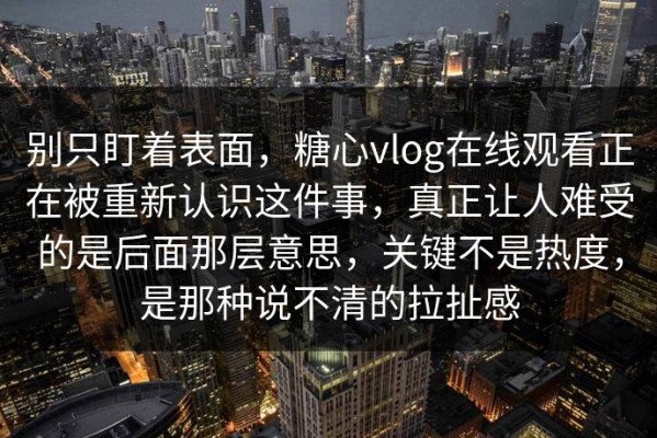 别只盯着表面，糖心vlog在线观看正在被重新认识这件事，真正让人难受的是后面那层意思，关键不是热度，是那种说不清的拉扯感