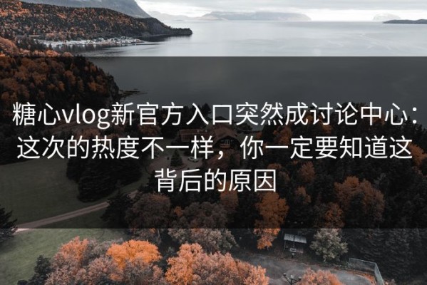 糖心vlog新官方入口突然成讨论中心：这次的热度不一样，你一定要知道这背后的原因