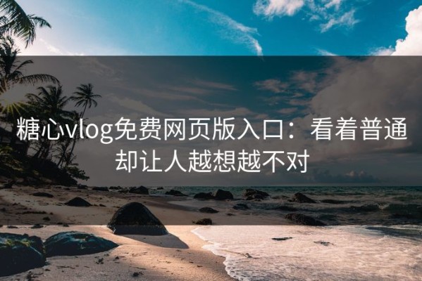糖心vlog免费网页版入口：看着普通却让人越想越不对
