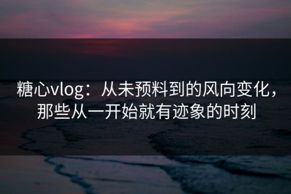糖心vlog：从未预料到的风向变化，那些从一开始就有迹象的时刻