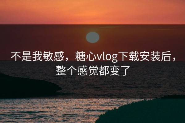 不是我敏感，糖心vlog下载安装后，整个感觉都变了