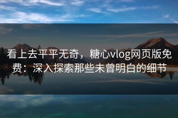 看上去平平无奇，糖心vlog网页版免费：深入探索那些未曾明白的细节