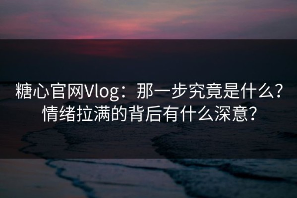 糖心官网Vlog：那一步究竟是什么？情绪拉满的背后有什么深意？