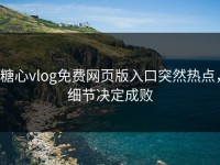 糖心vlog免费网页版入口突然热点，细节决定成败