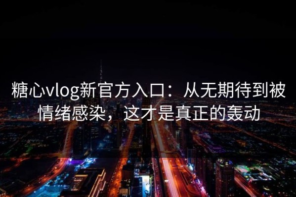 糖心vlog新官方入口：从无期待到被情绪感染，这才是真正的轰动