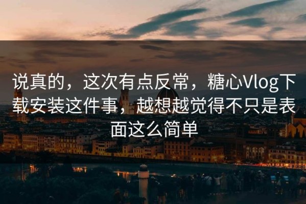 说真的，这次有点反常，糖心Vlog下载安装这件事，越想越觉得不只是表面这么简单
