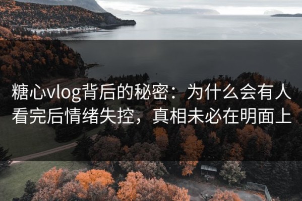 糖心vlog背后的秘密：为什么会有人看完后情绪失控，真相未必在明面上