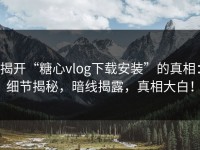 揭开“糖心vlog下载安装”的真相：细节揭秘，暗线揭露，真相大白！