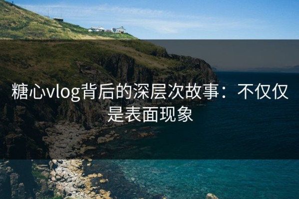 糖心vlog背后的深层次故事：不仅仅是表面现象