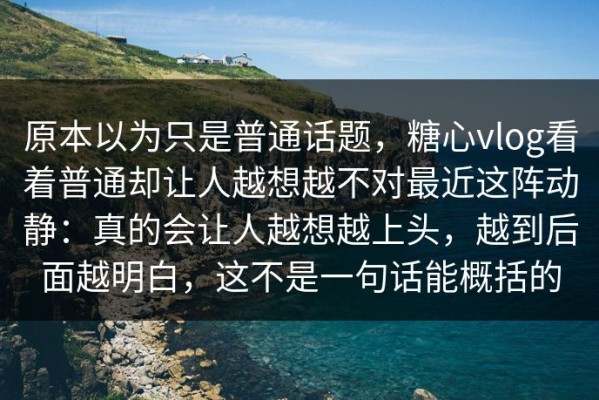 原本以为只是普通话题，糖心vlog看着普通却让人越想越不对最近这阵动静：真的会让人越想越上头，越到后面越明白，这不是一句话能概括的