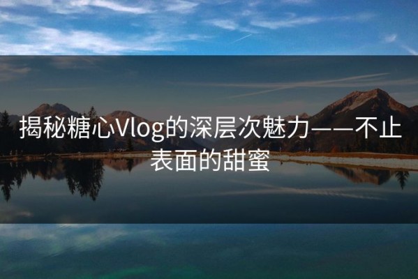 揭秘糖心Vlog的深层次魅力——不止表面的甜蜜