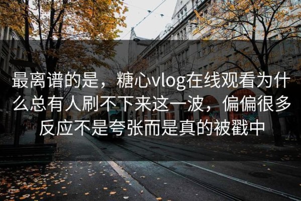 最离谱的是，糖心vlog在线观看为什么总有人刷不下来这一波，偏偏很多反应不是夸张而是真的被戳中
