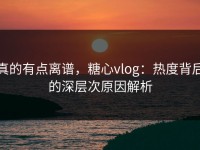 真的有点离谱，糖心vlog：热度背后的深层次原因解析