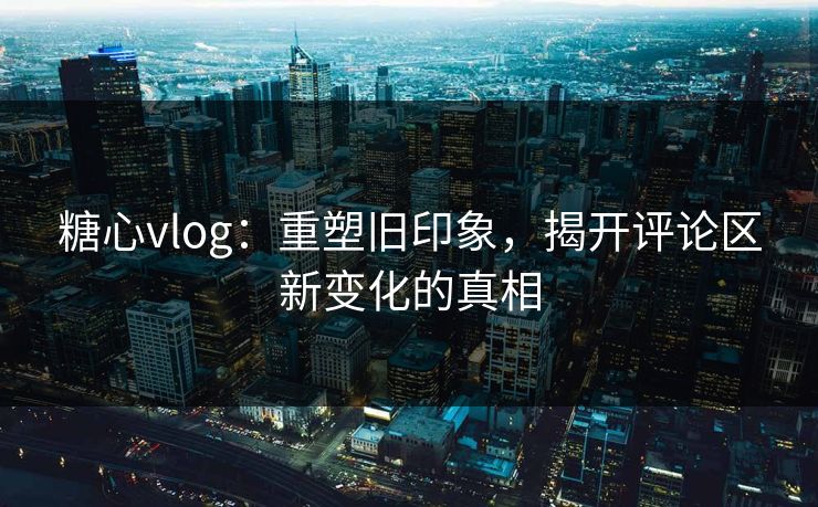 糖心vlog：重塑旧印象，揭开评论区新变化的真相