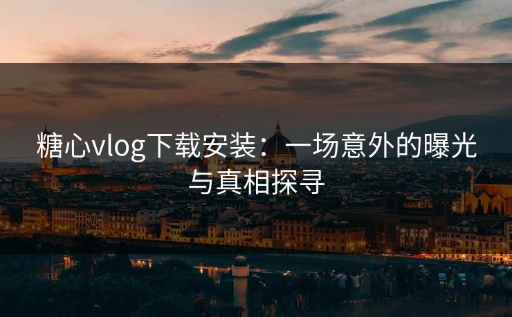 糖心vlog下载安装：一场意外的曝光与真相探寻