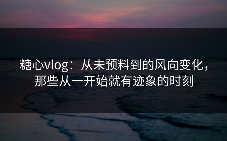 糖心vlog：从未预料到的风向变化，那些从一开始就有迹象的时刻