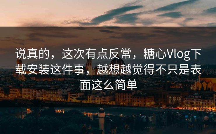 说真的，这次有点反常，糖心Vlog下载安装这件事，越想越觉得不只是表面这么简单