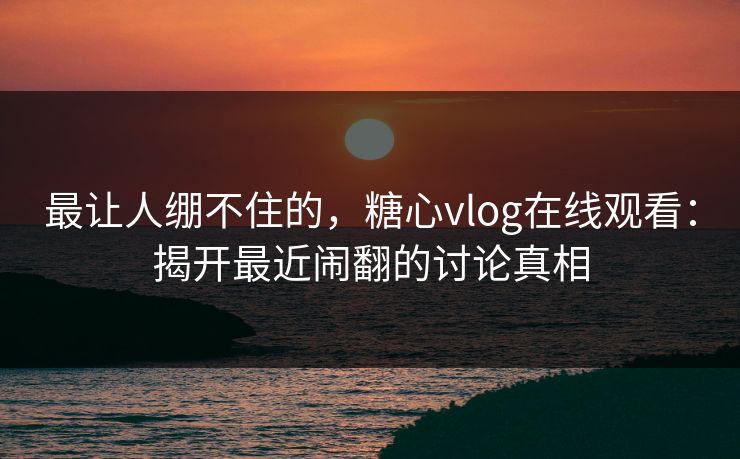 最让人绷不住的，糖心vlog在线观看：揭开最近闹翻的讨论真相