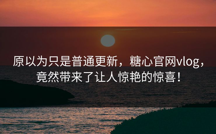 原以为只是普通更新,糖心官网vlog,竟然带来了让人惊艳的惊喜! 原以为只是普通更新,糖心官网vlog,竟然带来了让人惊艳的惊喜!