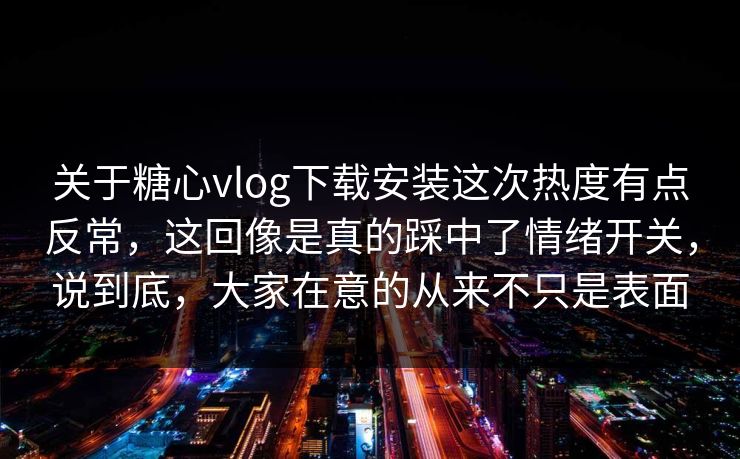 关于糖心vlog下载安装这次热度有点反常，这回像是真的踩中了情绪开关，说到底，大家在意的从来不只是表面