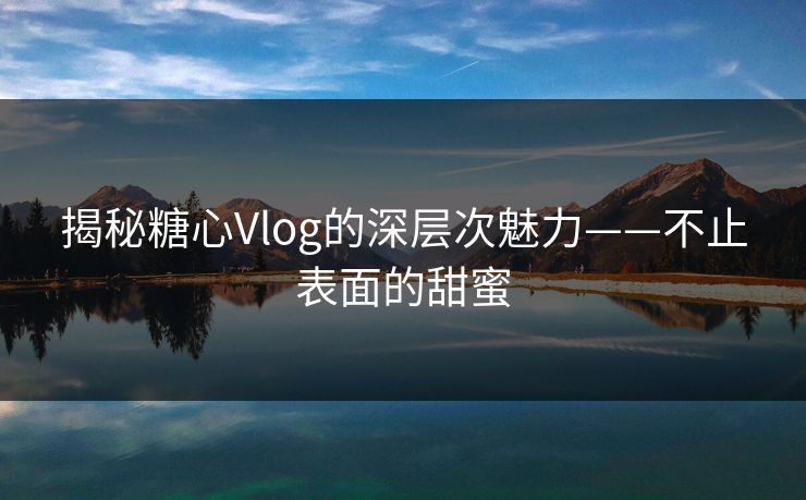 揭秘糖心Vlog的深层次魅力——不止表面的甜蜜