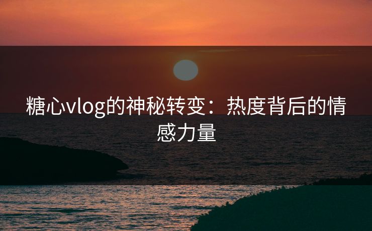 糖心vlog的神秘转变：热度背后的情感力量