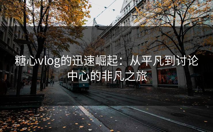 糖心vlog的迅速崛起：从平凡到讨论中心的非凡之旅