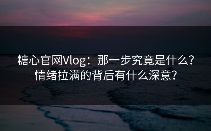 糖心官网Vlog：那一步究竟是什么？情绪拉满的背后有什么深意？