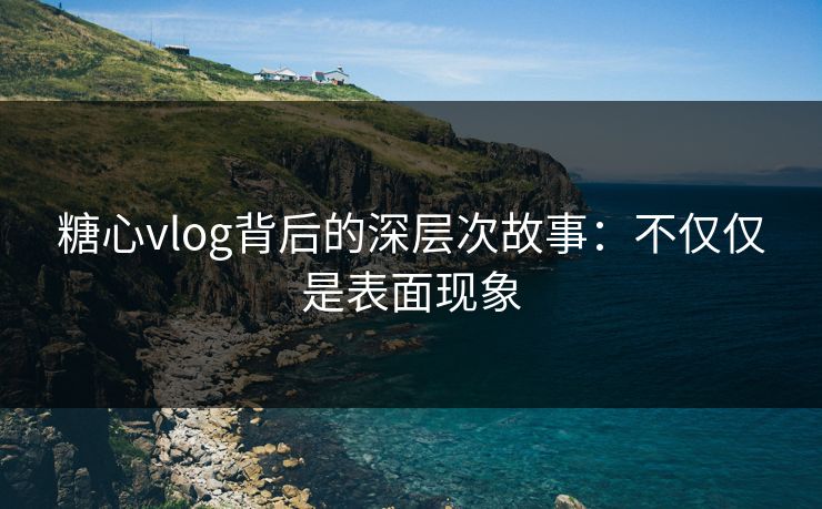糖心vlog背后的深层次故事：不仅仅是表面现象