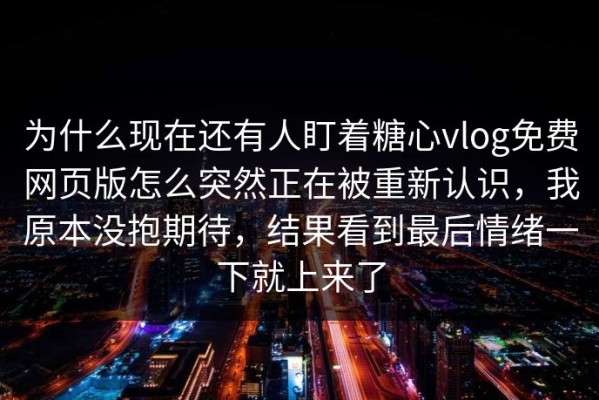 为什么现在还有人盯着糖心vlog免费网页版怎么突然正在被重新认识，我原本没抱期待，结果看到最后情绪一下就上来了