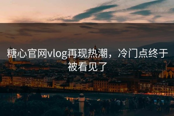 糖心官网vlog再现热潮，冷门点终于被看见了