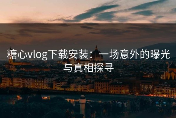 糖心vlog下载安装：一场意外的曝光与真相探寻