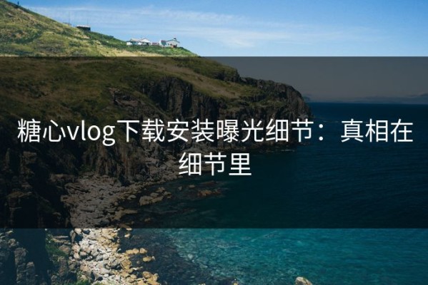 糖心vlog下载安装曝光细节：真相在细节里