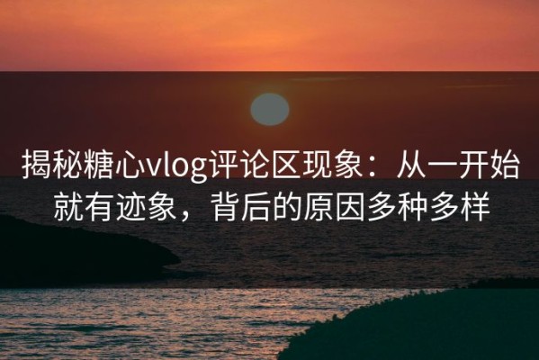 揭秘糖心vlog评论区现象：从一开始就有迹象，背后的原因多种多样