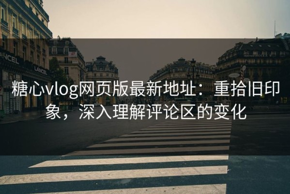 糖心vlog网页版最新地址：重拾旧印象，深入理解评论区的变化