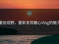 重拾视野，重新发现糖心Vlog的魅力