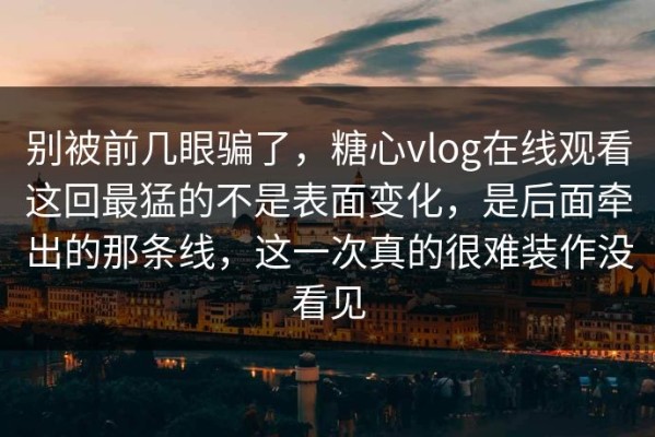 别被前几眼骗了，糖心vlog在线观看这回最猛的不是表面变化，是后面牵出的那条线，这一次真的很难装作没看见