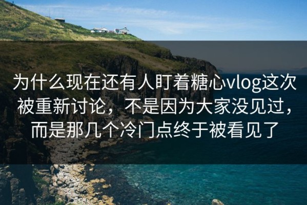 为什么现在还有人盯着糖心vlog这次被重新讨论，不是因为大家没见过，而是那几个冷门点终于被看见了
