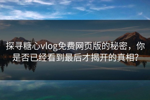探寻糖心vlog免费网页版的秘密，你是否已经看到最后才揭开的真相？