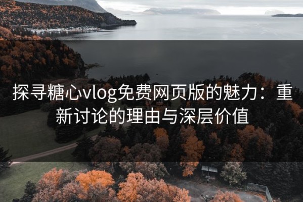 探寻糖心vlog免费网页版的魅力：重新讨论的理由与深层价值