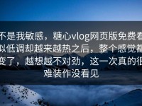 不是我敏感，糖心vlog网页版免费看似低调却越来越热之后，整个感觉都变了，越想越不对劲，这一次真的很难装作没看见