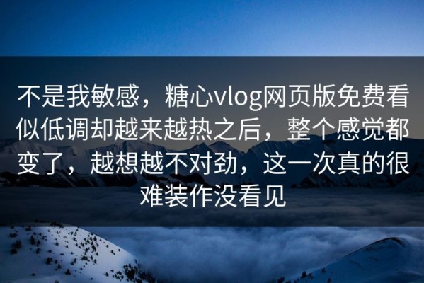 不是我敏感，糖心vlog网页版免费看似低调却越来越热之后，整个感觉都变了，越想越不对劲，这一次真的很难装作没看见
