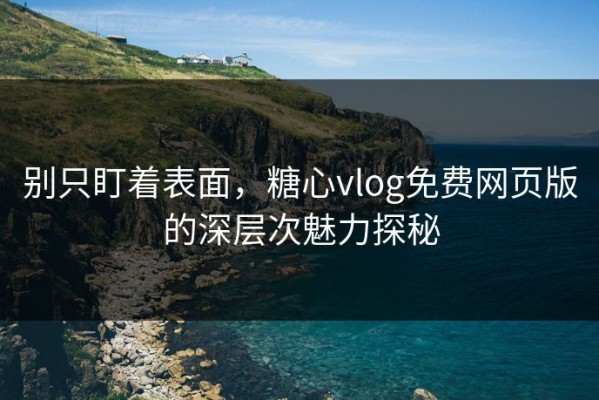别只盯着表面，糖心vlog免费网页版的深层次魅力探秘